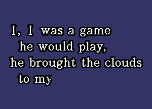 I, I was a game
he would play,

he brought the clouds
to my