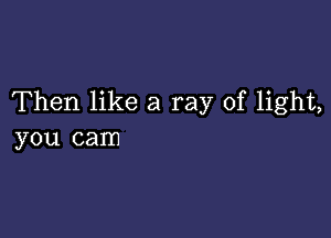 Then like a ray of light,

you cam