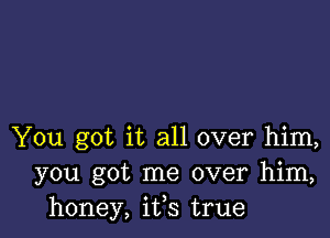 You got it all over him,
you got me over him,
honey, ifs true