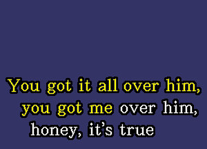 You got it all over him,
you got me over him,
honey, ifs true