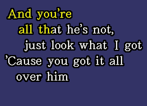 And you,re
all that hels not,
just look What I got

,Cause you got it all
over him