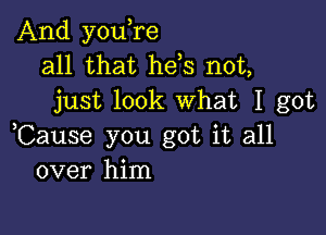 And you,re
all that hels not,
just look What I got

,Cause you got it all
over him