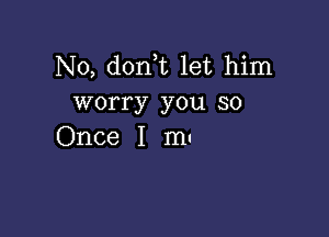 N0, don t let him
worry you so

Once I m