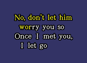 N0, don t let him
worry you so

Once I met you,
I let go