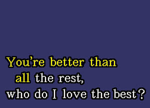 You,re better than
all the rest,
who do I love the best?