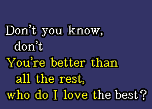 Dorft you know,
don t

You,re better than
all the rest,
who do I love the best?