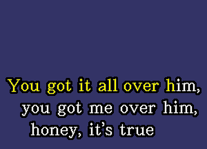 You got it all over him,
you got me over him,
honey, ifs true