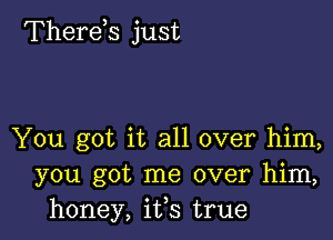 Therekz just

You got it all over him,
you got me over him,
honey, ifs true