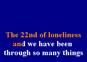 The 22nd of loneliness
and we have been
through so many things