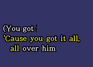 (You got 1

,Cause you got it all,
all over him