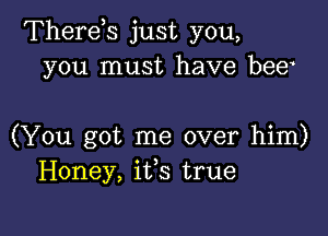 Therds just you,
you must have bee

(You got me over him)
Honey, ifs true