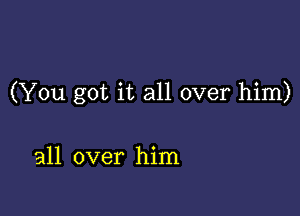 (You got it all over him)

all over him