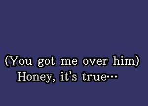 (You got me over him)
Honey, iffs true-