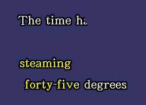 The time hL

steaming

f orty-f ive degrees