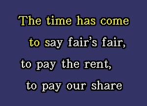 The time has come

to say faifs fair,

to pay the rent,

to pay our share