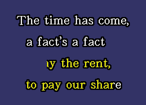 The time has come,
a facfs a fact

1y the rent,

to pay our share