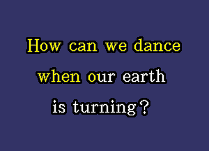 How can we dance

when our earth

is turning ?