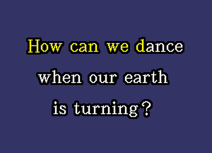 How can we dance

when our earth

is turning ?