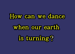 How can we dance

when our earth

is turning ?