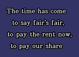 The time has come

to say faifs fair,

to pay the rent now,

to pay our share