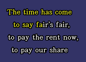 The time has come

to say faifs fair,

to pay the rent now,

to pay our share