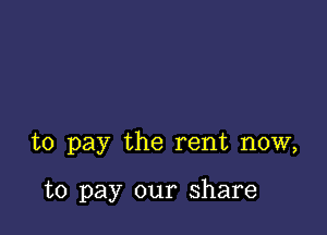 to pay the rent now,

to pay our share