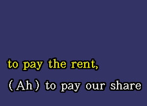 to pay the rent,

(Ah) to pay our share