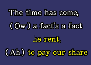 The time has come,
(Ow) a facfs a fact

.18 rent,

(Ah) to pay our share