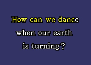 How can we dance

when our earth

is turning ?