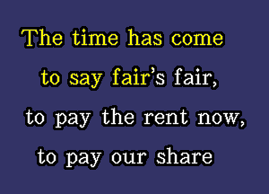 The time has come

to say faifs fair,

to pay the rent now,

to pay our share