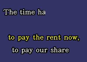 The time ha

to pay the rent now,

to pay our share