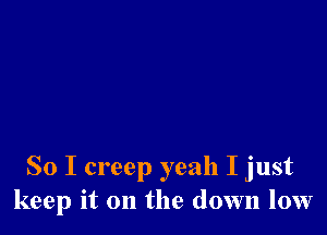 So I creep yeah I just
keep it on the down low