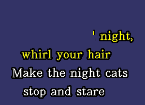 night,

Whirl your hair
Make the night cats

stop and stare