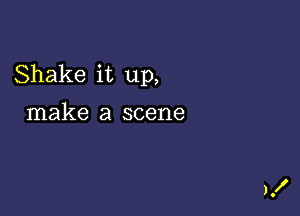 Shake it up,

make a scene