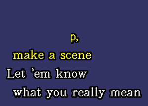 p,
make a scene

Let em know

what you really mean