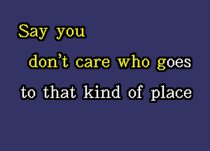 Say you

doni care Who goes

to that kind of place