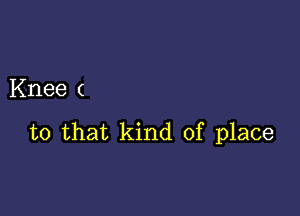 Knee (

to that kind of place