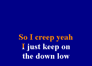 So I creep yeah
I just keep on
the down low