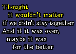 Thought

it wouldnk matter
if we didnbc stay together
And if it was over,

maybe it was
for the better