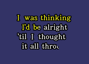 I was thinking
Fd be alright

Lil I thought
it all throt