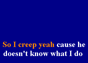 So I creep yeah cause he
doesn't know what I do