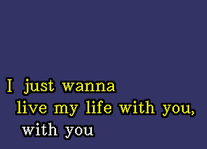 I just wanna
live my life With you,
with you