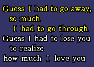 Guess I had to go away,
so much

I had to go through

Guess I had to lose you
to realize
how much I love you