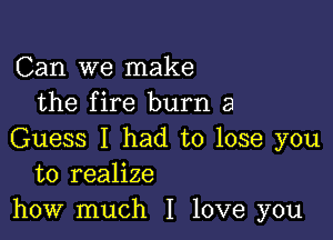 Can we make
the fire burn 3

Guess I had to lose you
to realize
how much I love you