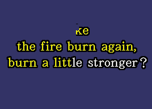 rie
the fire burn again,

burn a little stronger?