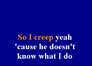 So I creep yeah
'cause he doesn't
know what I do