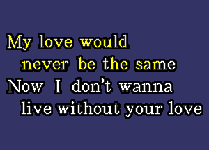 My love would
never be the same

Now I d0n t wanna
live Without your love