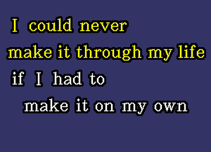 I could never

make it through my life

if I had to

make it on my own