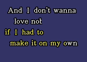 And I donT wanna

love not
if I had to

make it on my own