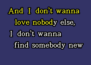 And I donT wanna
love nobody else,

I don t wanna

f ind somebody new